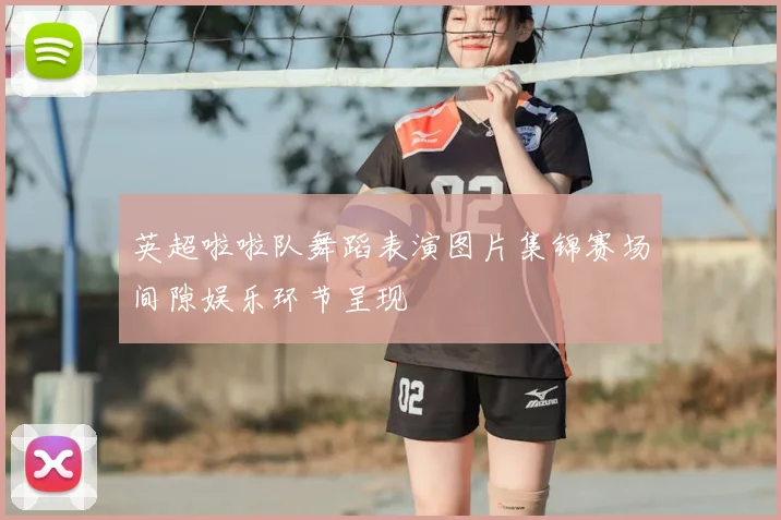 英超啦啦队舞蹈表演图片集锦赛场间隙娱乐环节呈现