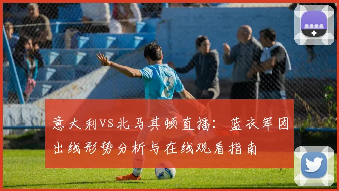 意大利vs北马其顿直播：蓝衣军团出线形势分析与在线观看指南