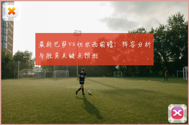 最新巴萨vs切尔西前瞻：阵容分析与胜负关键点预测