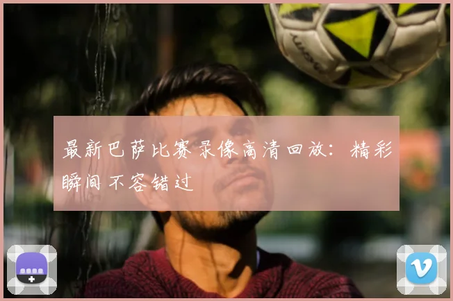 最新巴萨比赛录像高清回放：精彩瞬间不容错过