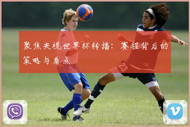 聚焦央视世界杯转播：赛程背后的策略与看点