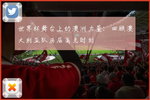 世界杯舞台上的澳洲力量：回顾澳大利亚队历届高光时刻