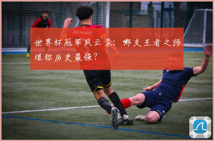 世界杯冠军风云录:哪支王者之师堪称历史最强?