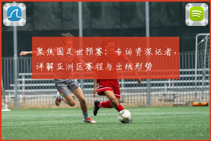 聚焦国足世预赛：专访资深记者，详解亚洲区赛程与出线形势