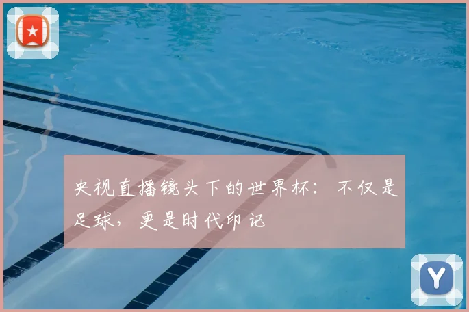 央视直播镜头下的世界杯：不仅是足球，更是时代印记