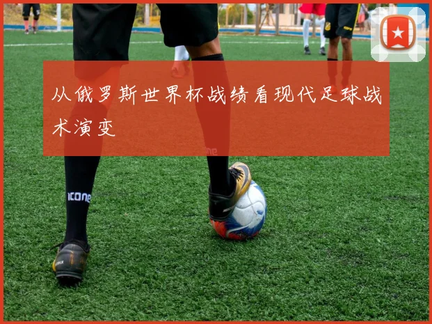 从俄罗斯世界杯战绩看现代足球战术演变