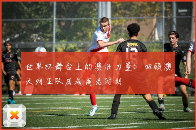 世界杯舞台上的澳洲力量：回顾澳大利亚队历届高光时刻