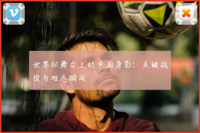 世界杯舞台上的中国身影：关键战役与难忘瞬间