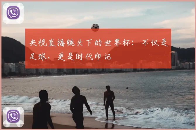 央视直播镜头下的世界杯:不仅是足球,更是时代印记