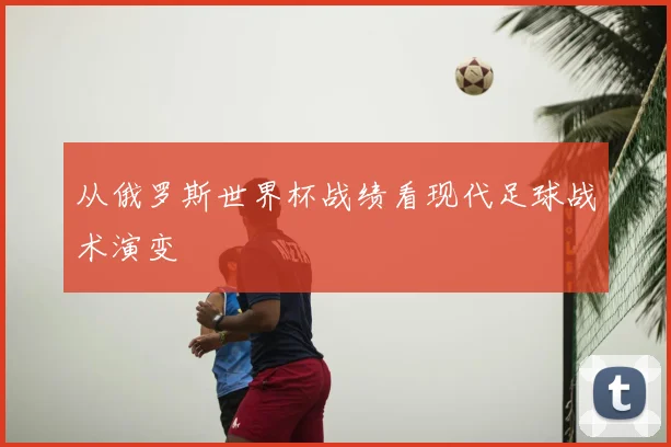 从俄罗斯世界杯战绩看现代足球战术演变