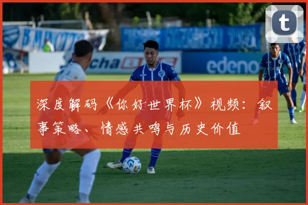 深度解码《你好世界杯》视频:叙事策略、情感共鸣与历史价值