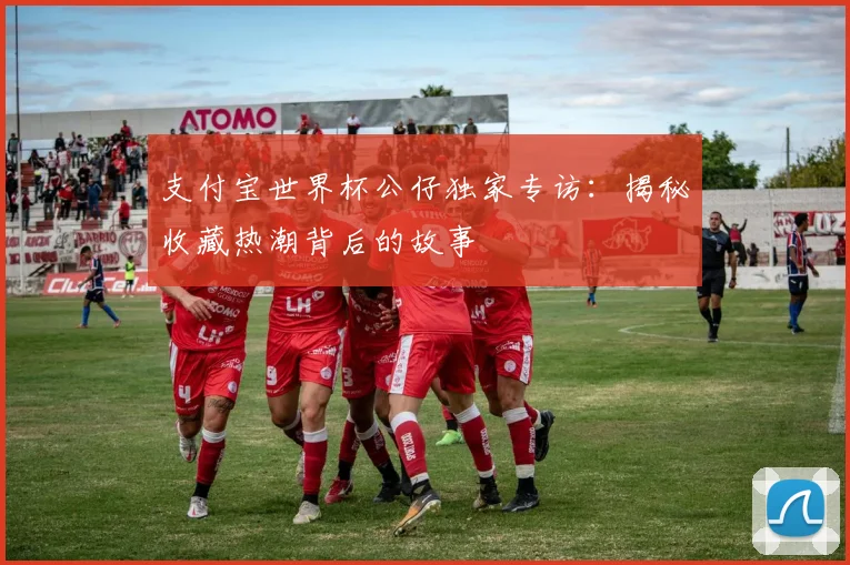支付宝世界杯公仔独家专访:揭秘收藏热潮背后的故事